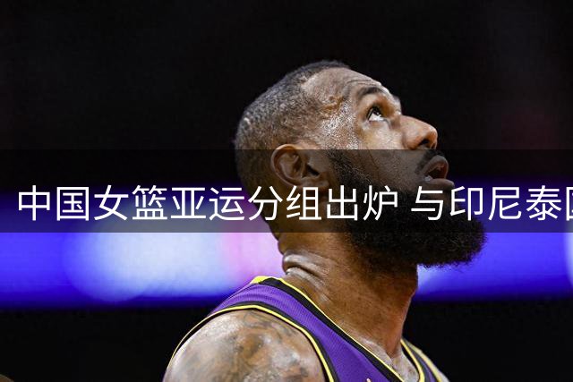 中国女篮亚运分组出炉 与印尼泰国同组竞技
