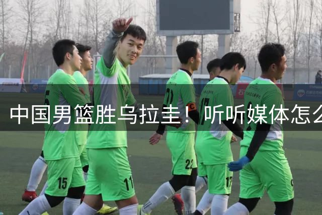 中国男篮胜乌拉圭！听听媒体怎么说 这对手锻炼价值输球都得偷着乐