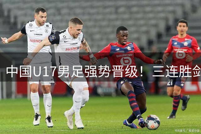 中国U17男足强势晋级！三连胜剑指河床青年军