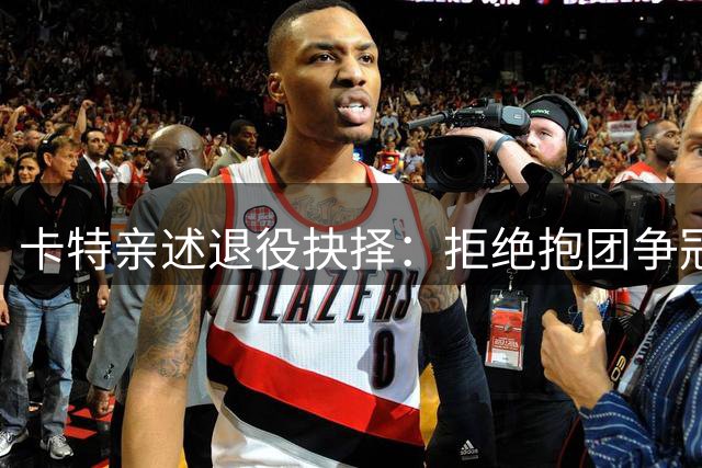 卡特亲述退役抉择：拒绝抱团争冠只为坚守球员尊严