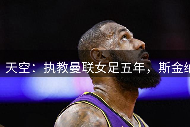 天空：执教曼联女足五年，斯金纳正式卸任主帅一职