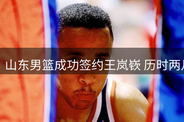 山东男篮成功签约王岚嵚 历时两月终获强援
