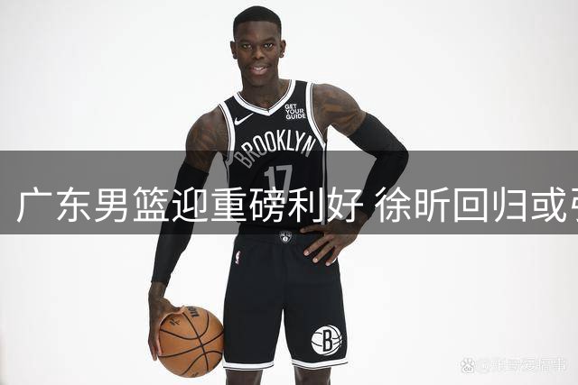 广东男篮迎重磅利好 徐昕回归或引连锁反应