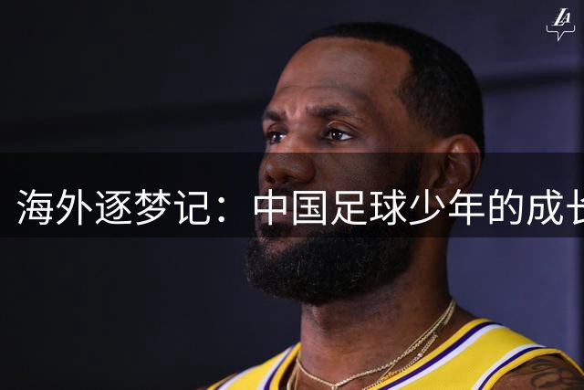 海外逐梦记：中国足球少年的成长与蜕变
