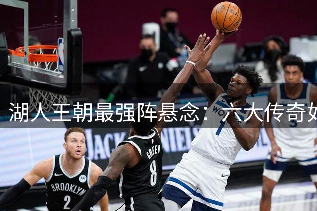 湖人王朝最强阵悬念：六大传奇如何抉择？球迷热议现役球星去留