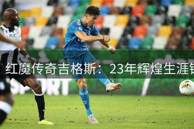 红魔传奇吉格斯：23年辉煌生涯铸就曼联队史第二人