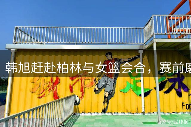 韩旭赶赴柏林与女篮会合，赛前磨合时间紧迫